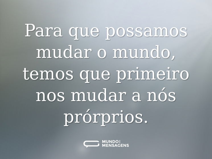 Para que possamos mudar o mundo, temos que primeiro nos mudar a nós prórprios.