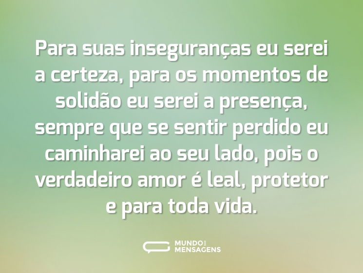 Para suas inseguranças eu serei a certeza, para os momentos de solidão eu serei a presença, sempre que se sentir perdido eu caminharei ao seu lado, pois o verdadeiro amor é leal, protetor e para toda vida.