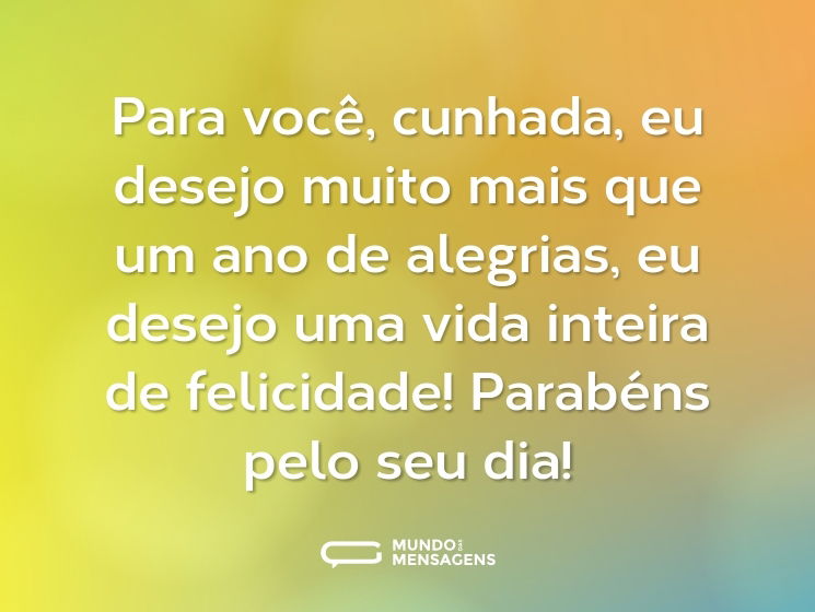 Para você, cunhada, eu desejo muito mais que um ano de alegrias, eu desejo uma vida inteira de felicidade! Parabéns pelo seu dia!