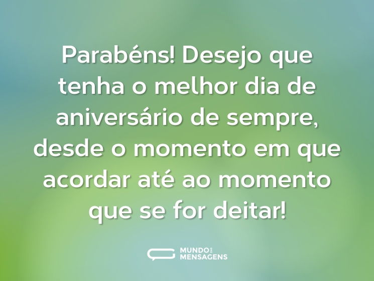 Parabéns! Desejo que tenha o melhor dia de aniversário de sempre, desde o momento em que acordar até ao momento que se for deitar!