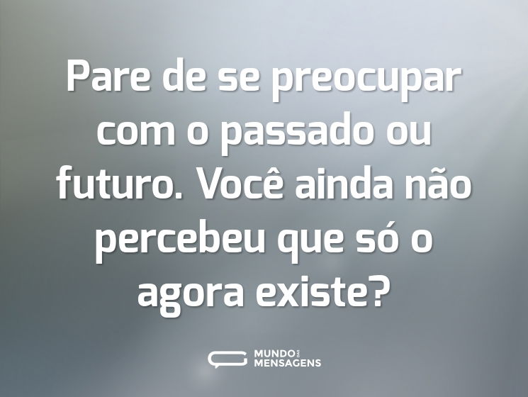 Pare de se preocupar com o passado ou futuro. Você ainda não percebeu que só o agora existe?
