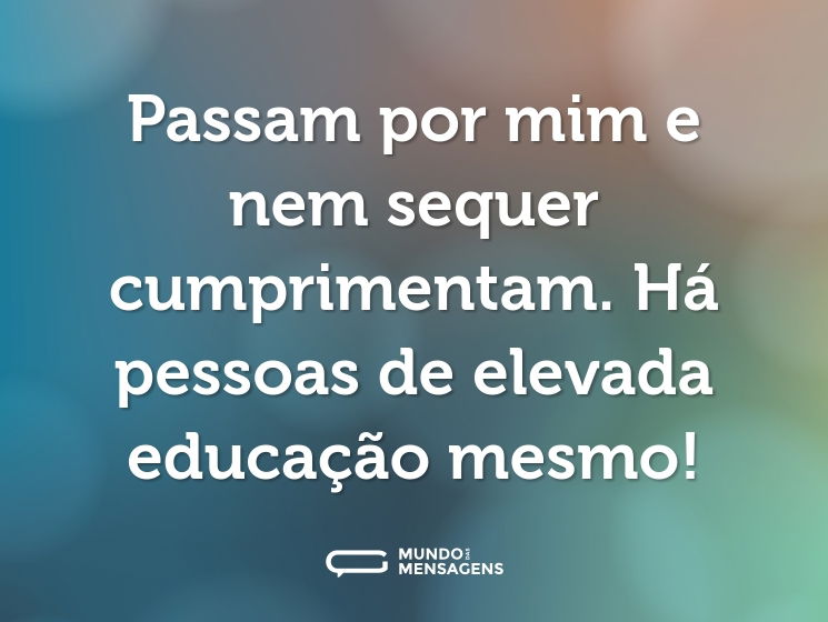 Passam por mim e nem sequer cumprimentam. Há pessoas de elevada educação mesmo!
