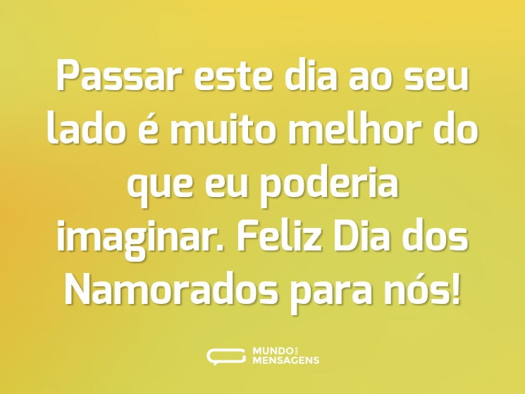 Passar este dia ao seu lado é muito melhor do que eu poderia imaginar. Feliz Dia dos Namorados para nós!