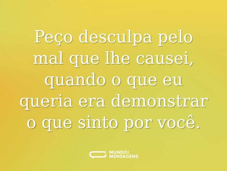 Peço desculpa pelo mal que lhe causei, quando o que eu queria era demonstrar o que sinto por você.