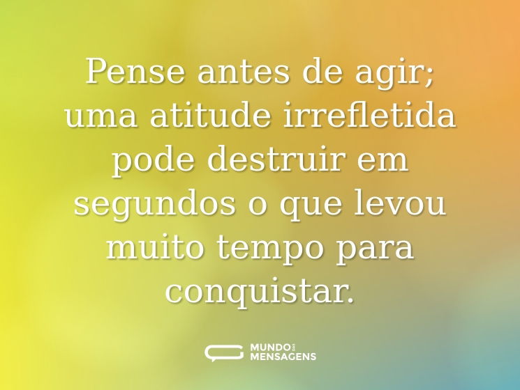 Pense antes de agir; uma atitude irrefletida pode destruir em segundos o que levou muito tempo para conquistar.