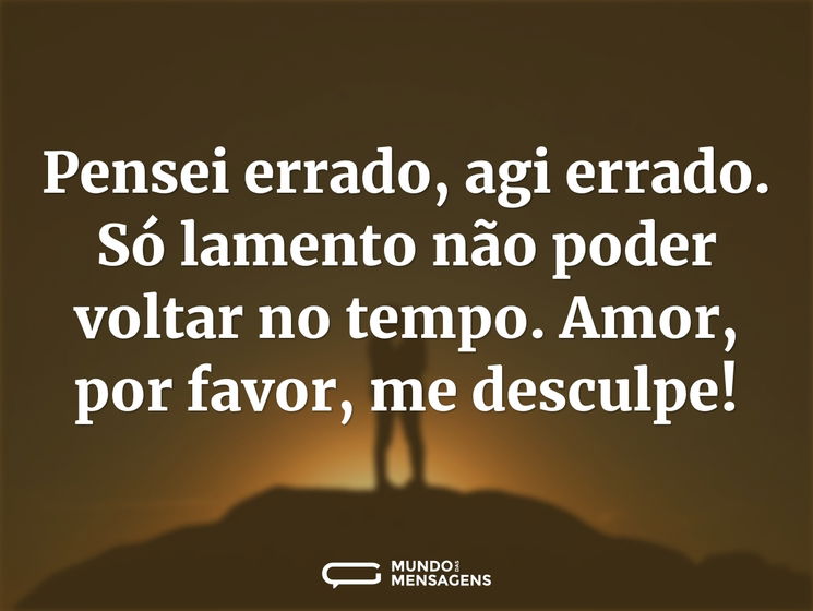 Pensei errado, agi errado. Só lamento não poder voltar no tempo. Amor, por favor, me desculpe!