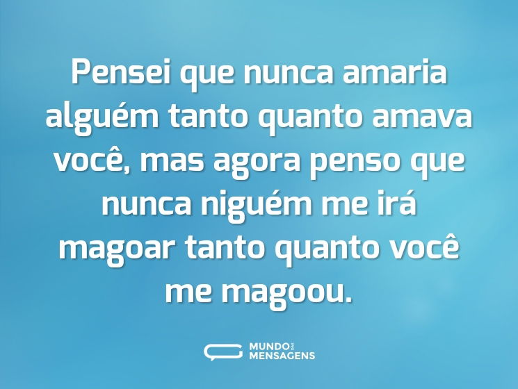 Pensei que nunca amaria alguém tanto quanto amava você, mas agora penso que nunca niguém me irá magoar tanto quanto você me magoou.