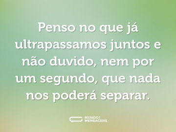 Penso no que já ultrapassamos juntos e não duvido, nem por um segundo, que nada nos poderá separar.