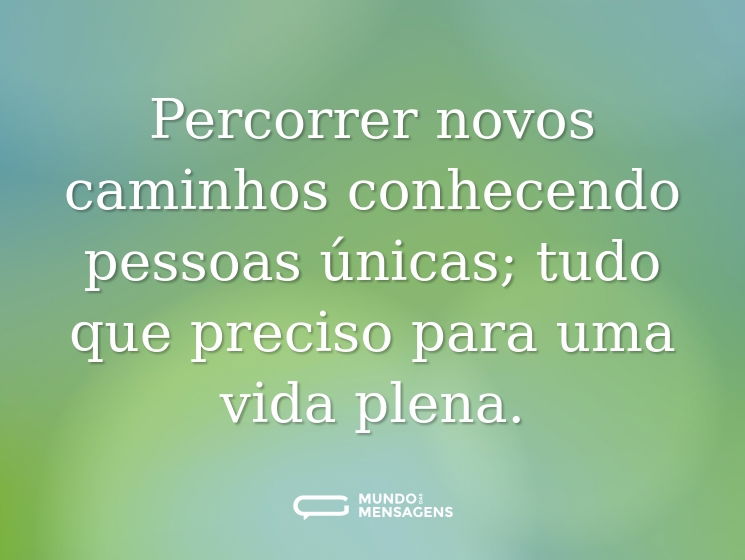 Percorrer novos caminhos conhecendo pessoas únicas; tudo que preciso para uma vida plena.