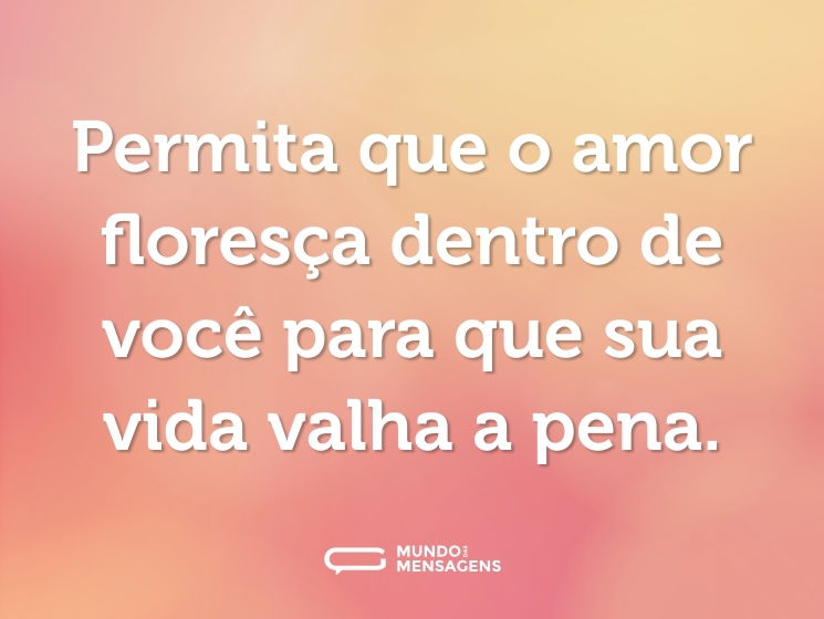 Permita que o amor floresça dentro de você para que sua vida valha a pena.