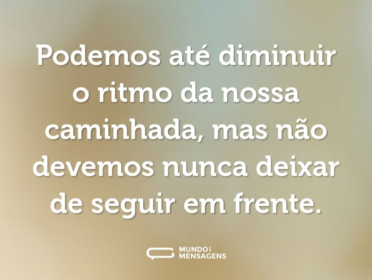 Podemos até diminuir o ritmo da nossa caminhada, mas não devemos nunca deixar de seguir em frente.
