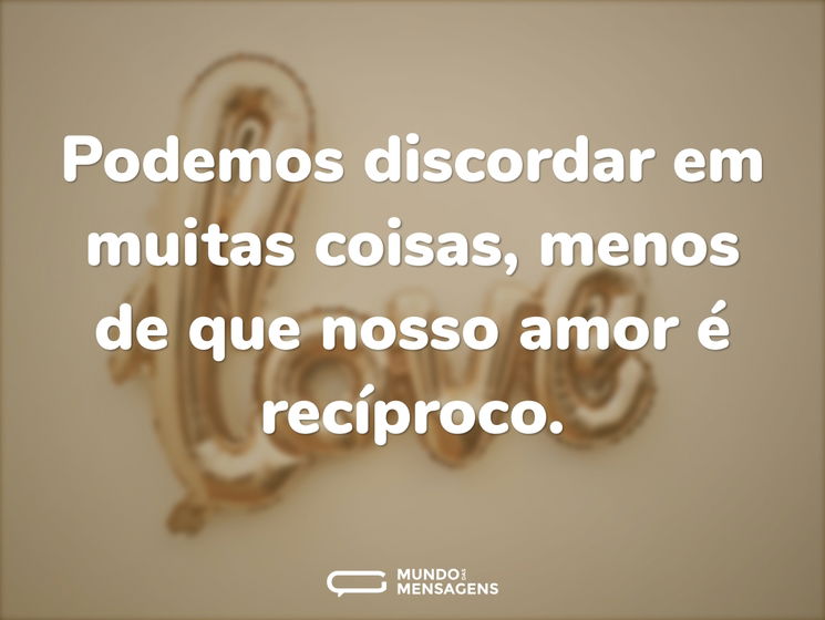 Podemos discordar em muitas coisas, menos de que nosso amor é recíproco.