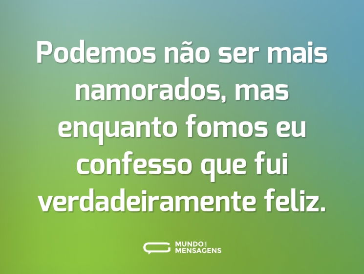 Podemos não ser mais namorados, mas enquanto fomos eu confesso que fui verdadeiramente feliz.