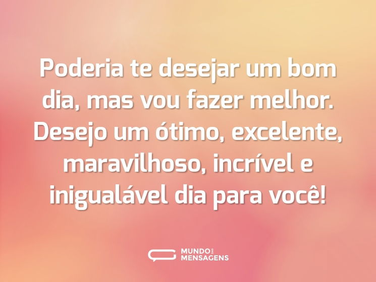 Poderia te desejar um bom dia, mas vou fazer melhor. Desejo um ótimo, excelente, maravilhoso, incrível e inigualável dia para você!