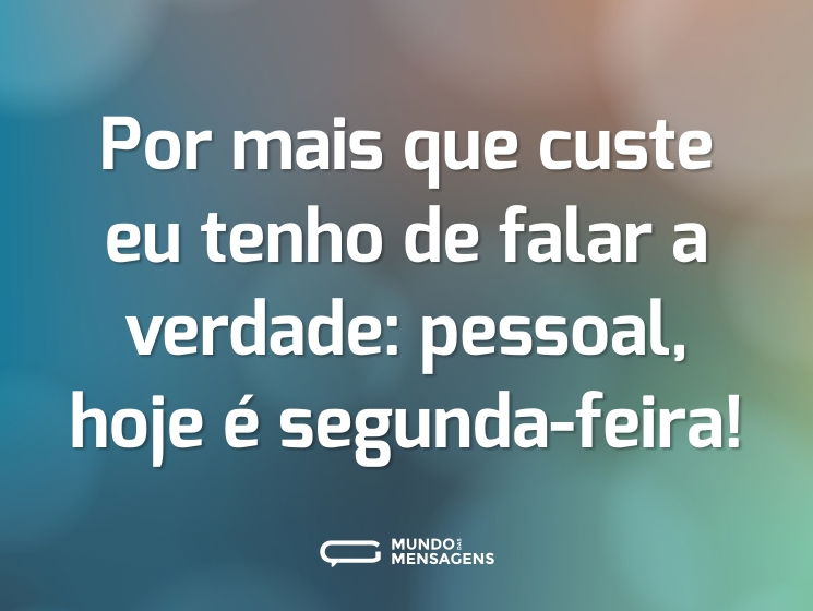 Por mais que custe eu tenho de falar a verdade: pessoal, hoje é segunda-feira!