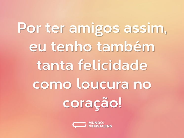 Por ter amigos assim, eu tenho também tanta felicidade como loucura no coração!