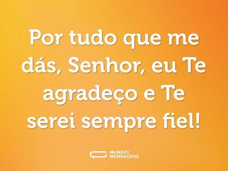 Por tudo que me dás, Senhor, eu Te agradeço e Te serei sempre fiel!