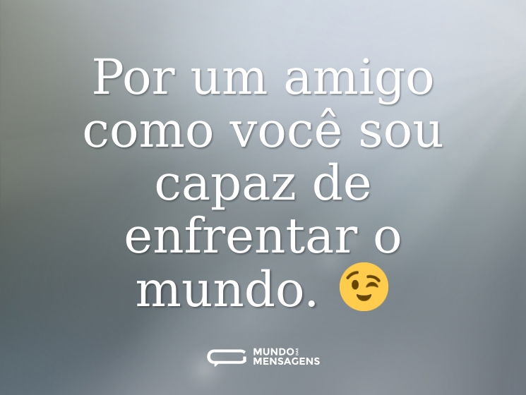 Por um amigo como você sou capaz de enfrentar o mundo. 😉