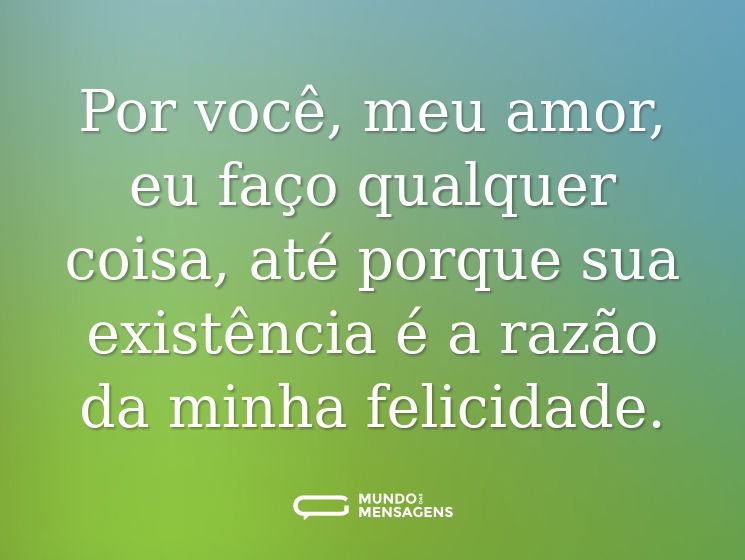 Por você, meu amor, eu faço qualquer coisa, até porque sua existência é a razão da minha felicidade.