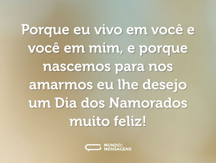 Porque eu vivo em você e você em mim, e porque nascemos para nos amarmos eu lhe desejo um Dia dos Namorados muito feliz!