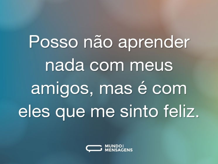 Posso não aprender nada com meus amigos, mas é com eles que me sinto feliz.