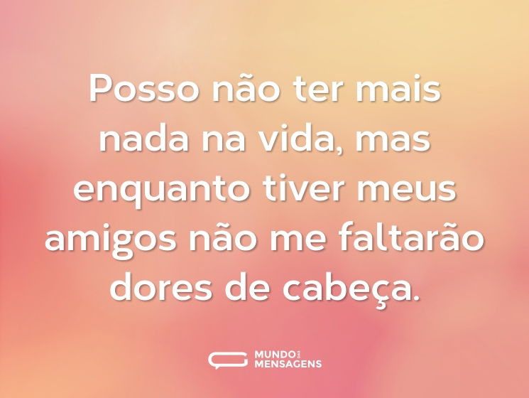 Posso não ter mais nada na vida, mas enquanto tiver meus amigos não me faltarão dores de cabeça.