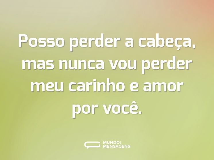 Posso perder a cabeça, mas nunca vou perder meu carinho e amor por você.