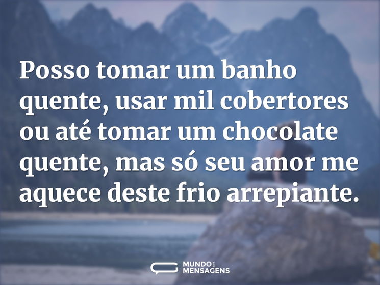 Posso tomar um banho quente, usar mil cobertores ou até tomar um chocolate quente, mas só seu amor me aquece deste frio arrepiante.