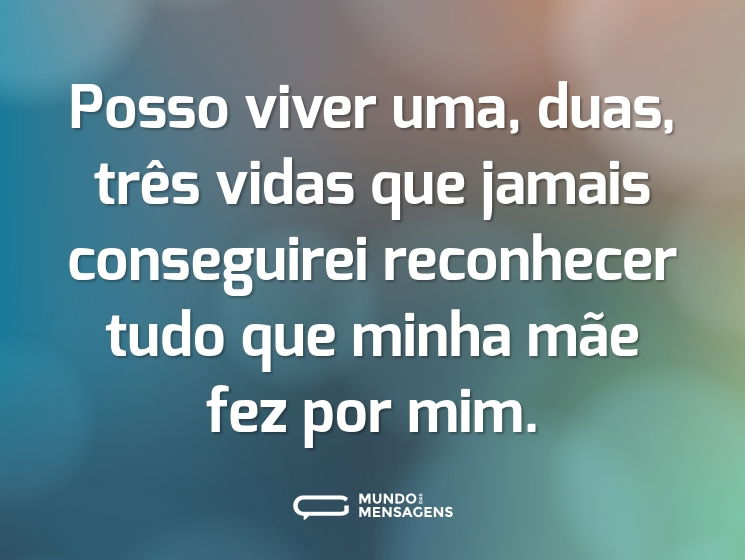 Posso viver uma, duas, três vidas que jamais conseguirei reconhecer tudo que minha mãe fez por mim.