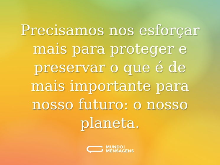 Precisamos nos esforçar mais para proteger e preservar o que é de mais importante para nosso futuro: o nosso planeta.