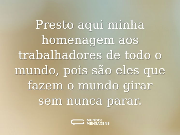 Presto aqui minha homenagem aos trabalhadores de todo o mundo, pois são eles que fazem o mundo girar sem nunca parar.