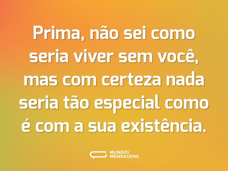 Prima, não sei como seria viver sem você, mas com certeza nada seria tão especial como é com a sua existência.