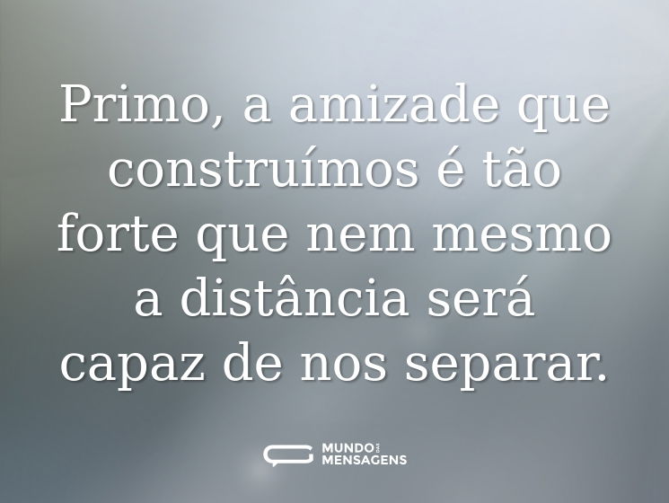 Primo, a amizade que construímos é tão forte que nem mesmo a distância será capaz de nos separar.