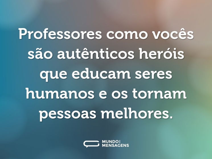Professores como vocês são autênticos heróis que educam seres humanos e os tornam pessoas melhores.