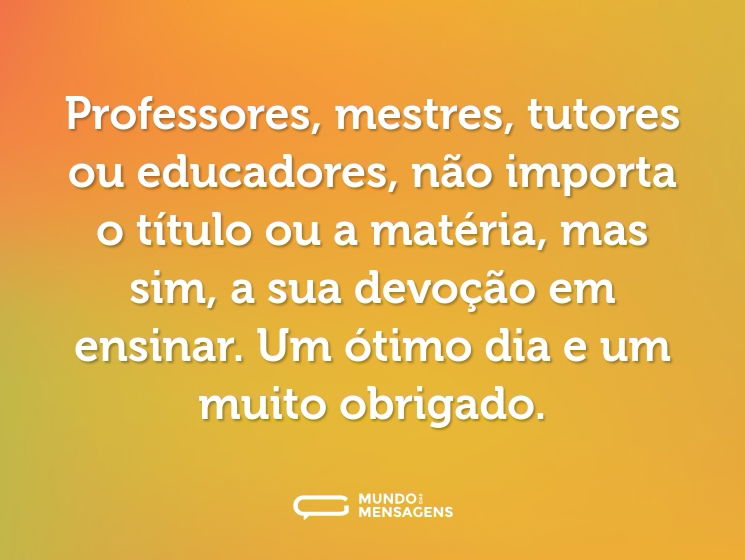Professores, mestres, tutores ou educadores, não importa o título ou a matéria, mas sim, a sua devoção em ensinar. Um ótimo dia e um muito obrigado.