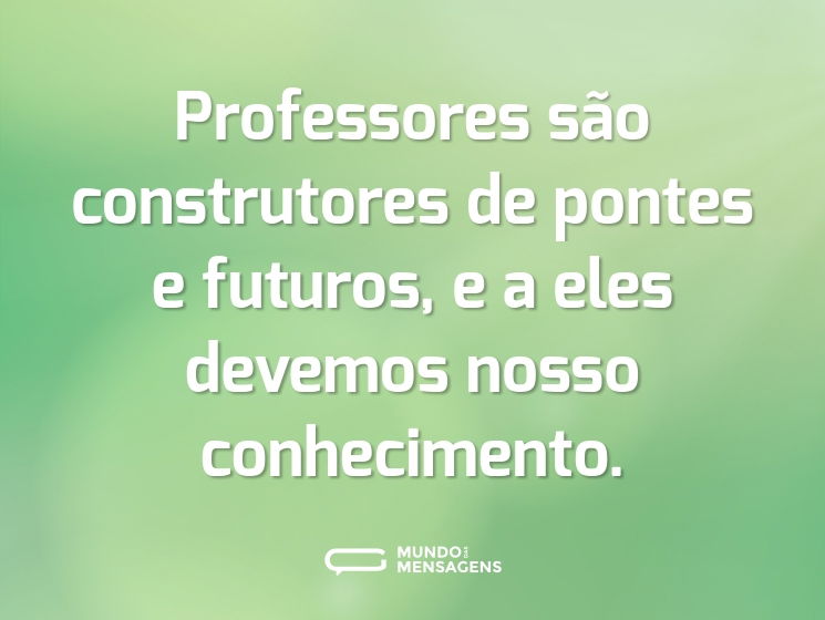 Professores são construtores de pontes e futuros, e a eles devemos nosso conhecimento.
