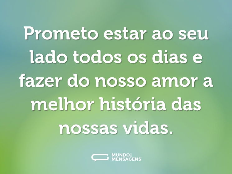 Prometo estar ao seu lado todos os dias e fazer do nosso amor a melhor história das nossas vidas.