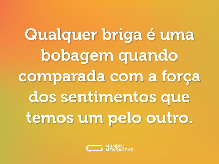 Qualquer briga é uma bobagem quando comparada com a força dos sentimentos que temos um pelo outro.