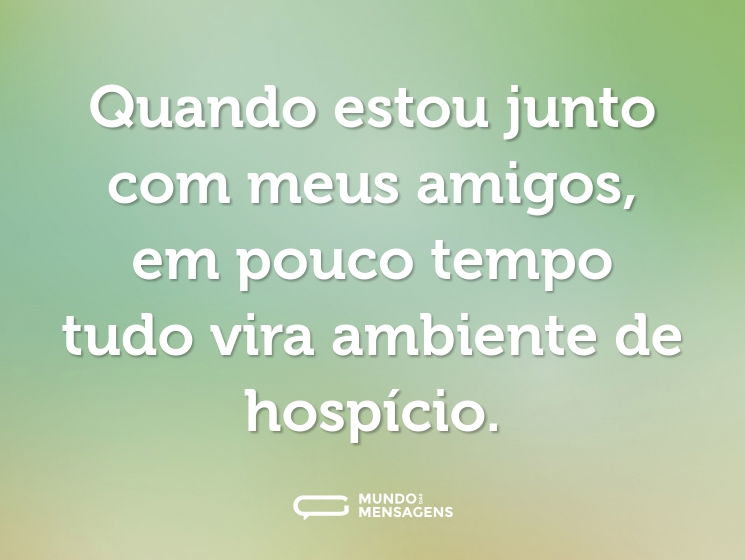 Quando estou junto com meus amigos, em pouco tempo tudo vira ambiente de hospício.