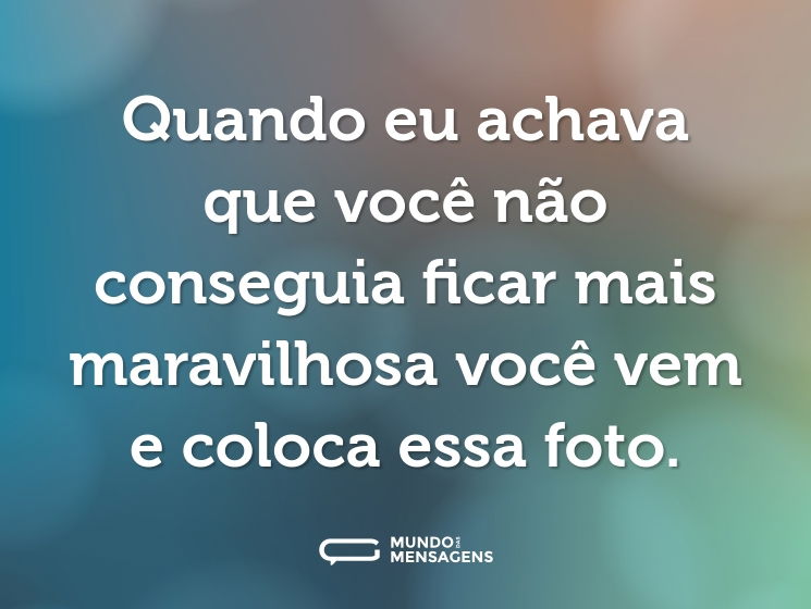 Quando eu achava que você não conseguia ficar mais maravilhosa você vem e coloca essa foto.