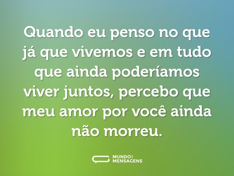 Quando eu penso no que já que vivemos e em tudo que ainda poderíamos viver juntos, percebo que meu amor por você ainda não morreu.