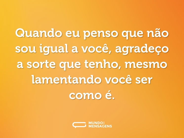 Quando eu penso que não sou igual a você, agradeço a sorte que tenho, mesmo lamentando você ser como é.