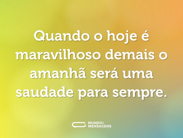Quando o hoje é maravilhoso demais o amanhã será uma saudade para sempre.
