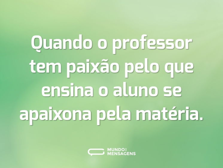 Quando o professor tem paixão pelo que ensina o aluno se apaixona pela matéria.