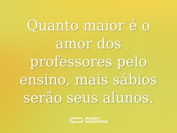 Quanto maior é o amor dos professores pelo ensino, mais sábios serão seus alunos.