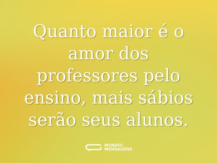 Quanto maior é o amor dos professores pelo ensino, mais sábios serão seus alunos.