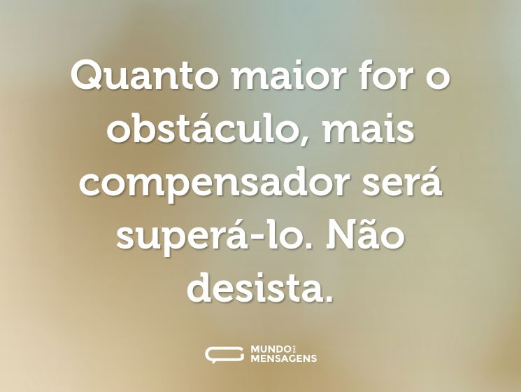 Quanto maior for o obstáculo, mais compensador será superá-lo. Não desista.