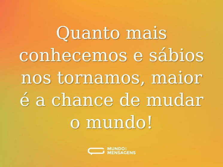 Quanto mais conhecemos e sábios nos tornamos, maior é a chance de mudar o mundo!