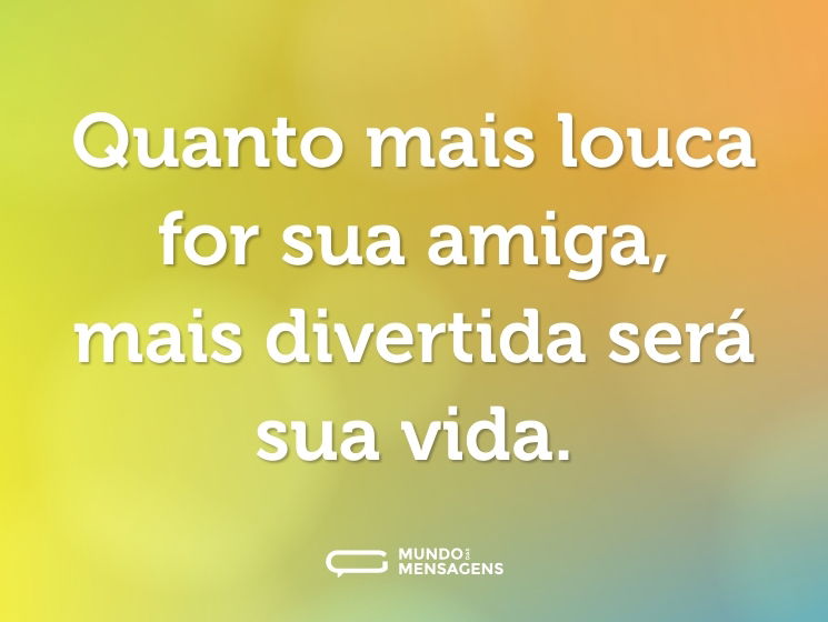 Quanto mais louca for sua amiga, mais divertida será sua vida.