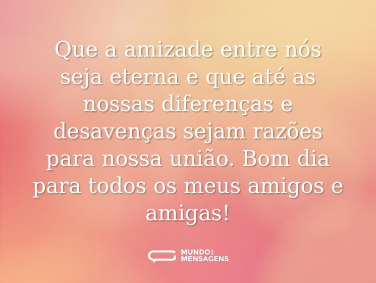 Que a amizade entre nós seja eterna e que até as nossas diferenças e desavenças sejam razões para nossa união. Bom dia para todos os meus amigos e amigas!